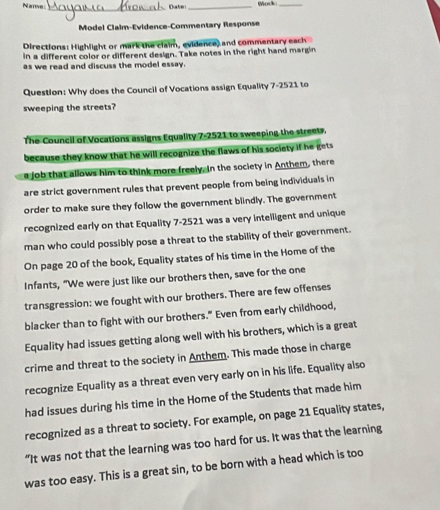 Name: Date_ Block:_ 
_ 
Model Claim-Evidence-Commentary Response 
Directions: Highlight or mark the claim, evidence, and commentary each 
in a different color or different design. Take notes in the right hand margin 
as we read and discuss the model essay. 
Question: Why does the Council of Vocations assign Equality 7-2521 to 
sweeping the streets? 
The Council of Vocations assigns Equality 7-2521 to sweeping the streets, 
because they know that he will recognize the flaws of his society if he gets 
a job that allows him to think more freely. In the society in Anthem, there 
are strict government rules that prevent people from being individuals in 
order to make sure they follow the government blindly. The government 
recognized early on that Equality 7-2521 was a very intelligent and unique 
man who could possibly pose a threat to the stability of their government. 
On page 20 of the book, Equality states of his time in the Home of the 
Infants, “We were just like our brothers then, save for the one 
transgression: we fought with our brothers. There are few offenses 
blacker than to fight with our brothers.” Even from early childhood, 
Equality had issues getting along well with his brothers, which is a great 
crime and threat to the society in Anthem. This made those in charge 
recognize Equality as a threat even very early on in his life. Equality also 
had issues during his time in the Home of the Students that made him 
recognized as a threat to society. For example, on page 21 Equality states, 
“It was not that the learning was too hard for us. It was that the learning 
was too easy. This is a great sin, to be born with a head which is too