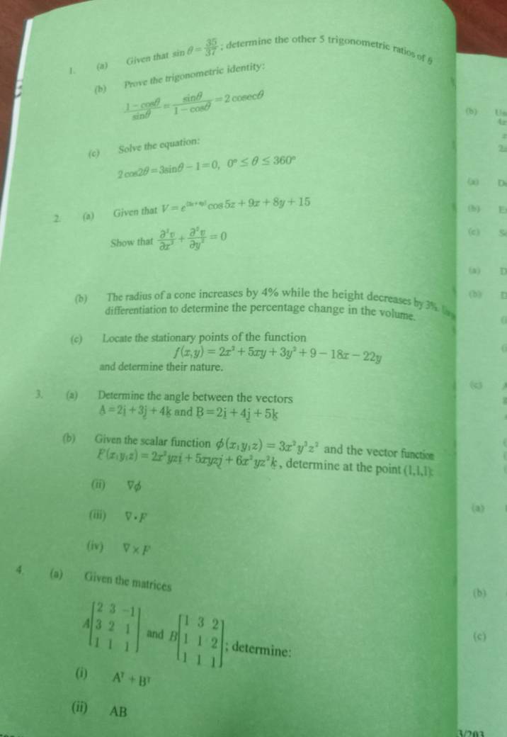 Given that sin θ = 35/37 ; determine the other 5 trigonometric ratios of §
(b) Prove the trigonometric identity:
 (1-cos θ )/sin θ  = sin θ /1-cos θ  =2 cos e cθ
(b) Us
4r
(c) Solve the equation:
?
2cos 2θ =3sin θ -1=0,0°≤ θ ≤ 360°
(x) D
2. (a) Given that V=e^((3x+6))cos 5x+9x+8y+15
(b) E
Show that  partial^3v/partial x^3 + partial^5v/partial y^2 =0
(c) Si
(a) D
(b)
(b) The radius of a cone increases by 4% while the height decreases by 3% lag
differentiation to determine the percentage change in the volume.
(
(c) Locate the stationary points of the function
f(x,y)=2x^2+5xy+3y^2+9-18x-22y
and determine their nature.
(c)
3. (a) Determine the angle between the vectors
A=2i+3j+4k and B=2i+4j+5k
(b) Given the scalar function phi (x,y,z)=3x^2y^3z^2 and the vector function
F(x,y,z)=2x^2yzi+5xyzj+6x^2yz^2k , determine at the point (1,1,1)
(ii) Vφ
(iii) V • F
(a)
(iv) V* F
4. (a) Given the matrices
(b)
Abeginbmatrix 2&3&-1 3&2&1 1&1&1endbmatrix and Bbeginbmatrix 1&3&2 1&1&2 1&1&1endbmatrix ;; determine:
(c)
(i) A^7+B^7
(ii) AB
Vm