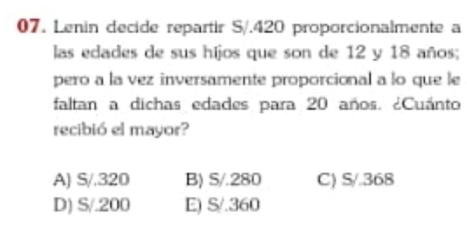 Lenin decide repartir S/. 420 proporcionalmente a
las edades de sus hijos que son de 12 y 18 años;
pero a la vez inversamente proporcional a lo que le
faltan a dichas edades para 20 años. ¿Cuánto
recibió el mayor?
A) S/.320 B) S/.280 C) S/.368
D) S/.200 E) S/.360