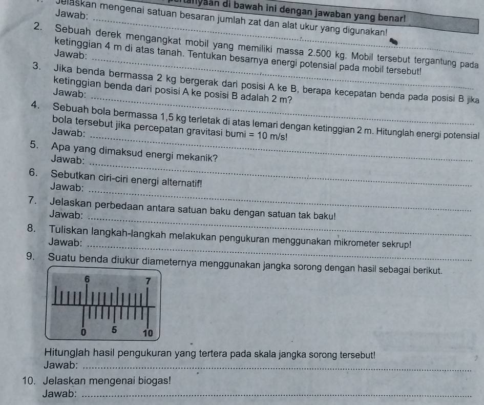 iallyaan di bawah ini dengan jawaban yang benar! 
Jawab: 
Jelaskan mengenai satuan besaran jumlah zat dan alat ukur yang digunakan! 
2. Sebuah derek mengangkat mobil yang memiliki massa 2.500 kg. Mobil tersebut tergantung pada 
Jawab: 
ketinggian 4 m di atas tanah. Tentukan besarnya energi potensial pada mobil tersebut! 
_ 
3. Jika benda bermassa 2 kg bergerak dari posisi A ke B, berapa kecepatan benda pada posisi B jika 
ketinggian benda dari posisi A ke posisi B adalah 2 m? 
Jawab: 
_ 
4. Sebuah bola bermassa 1,5 kg terletak di atas lemari dengan ketinggian 2 m. Hitunglah energi potensial 
bola tersebut jika percepatan gravitasi bumi =10m/s!
Jawab: 
5. Apa yang dimaksud energi mekanik? 
Jawab: 
_ 
_ 
6. Sebutkan ciri-ciri energi alternatif! 
Jawab: 
_ 
7. Jelaskan perbedaan antara satuan baku dengan satuan tak baku! 
Jawab: 
8. Tuliskan langkah-langkah melakukan pengukuran menggunakan mikrometer sekrup! 
Jawab: 
_ 
9. Suatu benda diukur diameternya menggunakan jangka sorong dengan hasil sebagai berikut. 
HitungJah hasil pengukuran yang tertera pada skala jangka sorong tersebut! 
Jawab:_ 
10. Jelaskan mengenai biogas! 
Jawab:_