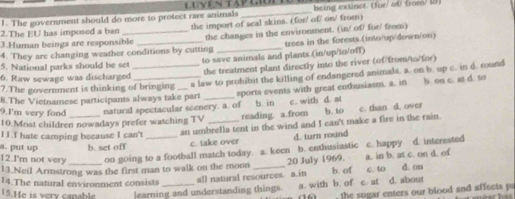 The government should do more to protect rare animals _being extinct. (for/ of from/ (8)
2.The EU has imposed a ban the import of seal skins. (for/ of/ on/ from)
3.Human beings are responsible the changes in the environment. (in/ of/ for/ from)
4. They are changing weather conditions by cutting _trees in the forests.(into/up/down/on)
5. National parks should be set to save animals and plants.(in/up/to/off)
6. Raw sewage was discharged_ _the treatment plant directly into the river (of/from/to/for)
7.The government is thinking of bringing a law to prohibit the killing of endangered animals, a. on b. up c. in d. round
8.The Vietnamese participants always take part sports events with great enthusiasm, a. in b. oo c. at d. to
9.I'm very fond natural spectacular seenery, a. of b. in c. with d. at
10.Most children nowadays prefer watching TV reading. a.from b. 10 c. than d. over
l 1.I hate camping because I can't _an umbrella tent in the wind and I can't make a fire in the rain.
a. put up b. set off c. take over d. turn round
12.I'm not very _on going to a football match today. a. keen b. enthusiastic c. happy d. interested
13.Neil Armstrong was the first man to walk on the moon 20 July 1969. a. in b. at c. on d. of
14.The natural environment consists all natural resources. a.in b. of C. 40 d. on
15.He is very canable learning and understanding things. a. with b. of c. at d. about
the sugar enters our blood and affects pa