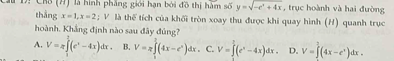 1: Chỗ (H) là hình phăng giới hạn bởi đồ thị hàm số y=sqrt(-e^x+4x) , trục hoành và hai đường
thẳng x=1, x=2; V là thể tích của khối tròn xoay thu được khi quay hình (H) quanh trục
hoành. Khẳng định nào sau đây đúng?
A. V=π ∈tlimits _1^(2(e^x)-4x)dx. B. V=π ∈tlimits^(2^2(4x-e^x))dx. C. V=∈tlimits _0^(2(e^x)-4x)dx. D. V=∈tlimits _0^(2(4x-e^x))dx.