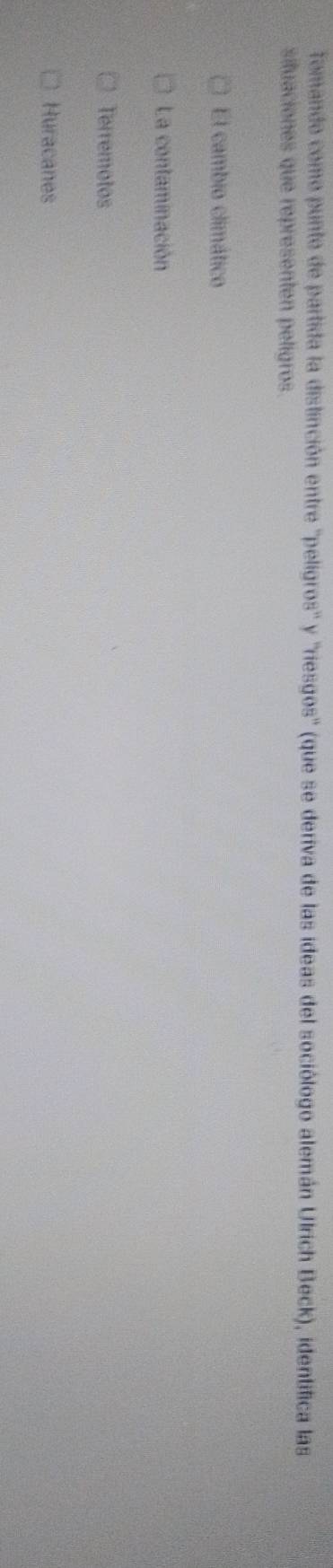 Tomando como punte de partida la distinción entre ''peligros'' y ''riesgos' (que se deriva de las ideas del sociólogo alemán Ulrich Beck), identifica las
situaciones que representen peligros.
El cambio climático
La contaminación
Terremotos
Huracanes