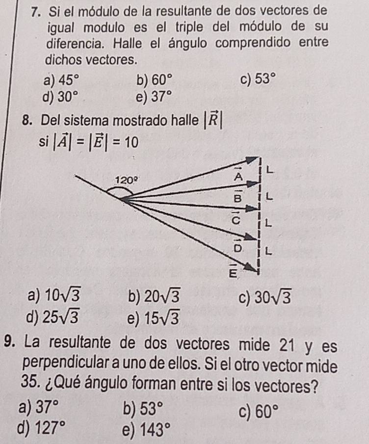 Si el módulo de la resultante de dos vectores de
igual modulo es el triple del módulo de su
diferencia. Halle el ángulo comprendido entre
dichos vectores.
a) 45° b) 60° c) 53°
d) 30° e) 37°
8. Del sistema mostrado halle |vector R|
si |vector A|=|vector E|=10
a) 10sqrt(3) b) 20sqrt(3) c) 30sqrt(3)
d) 25sqrt(3) e) 15sqrt(3)
9. La resultante de dos vectores mide 21 y es
perpendicular a uno de ellos. Si el otro vector mide
35. ¿Qué ángulo forman entre si los vectores?
a) 37° b) 53° c) 60°
d) 127° e) 143°