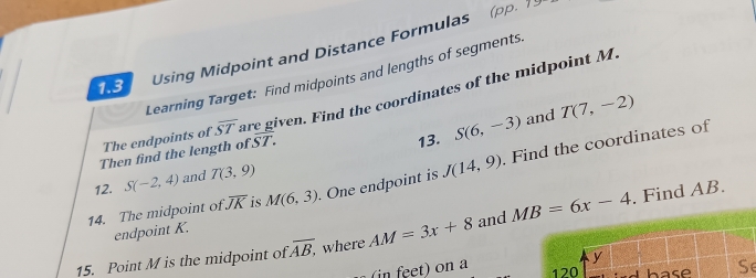 1.3 Using Midpoint and Distance Formulas 
(pp. ) 
Learning Target: Find midpoints and lengths of segments 
The endpoints of overline ST are given. Find the coordinates of the midpoint M
Then find the length of overline ST. 
13. S(6,-3) and T(7,-2)
14. The midpoint of overline JK is M(6,3) One endpoint is J(14,9) Find the coordinates of 
12. S(-2,4) and T(3,9). Find AB. 
endpoint K. 
15. Point M is the midpoint of overline AB, where AM=3x+8 and MB=6x-4
in feet) on aSe
120 hase