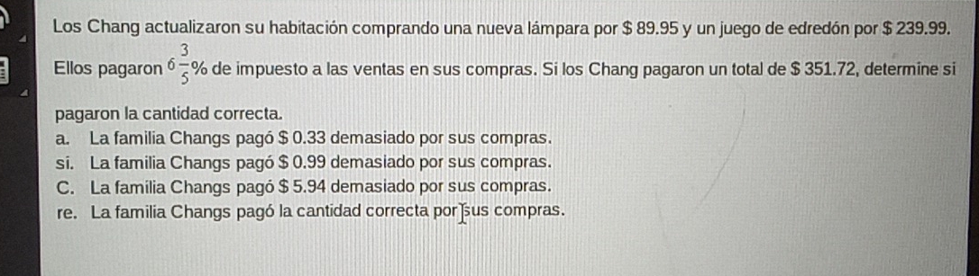 Los Chang actualizaron su habitación comprando una nueva lámpara por $ 89.95 y un juego de edredón por $ 239.99.
Ellos pagaron 6 3/5 % 6de impuesto a las ventas en sus compras. Si los Chang pagaron un total de $ 351.72, determine si
pagaron la cantidad correcta.
a. La familia Changs pagó $ 0.33 demasiado por sus compras.
si. La familia Changs pagó $ 0.99 demasiado por sus compras.
C. La familia Changs pagó $ 5.94 demasiado por sus compras.
re. La familia Changs pagó la cantidad correcta por us compras.