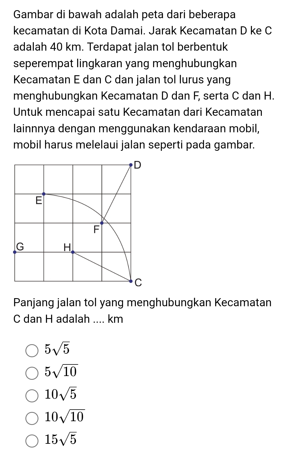 Gambar di bawah adalah peta dari beberapa
kecamatan di Kota Damai. Jarak Kecamatan D ke C
adalah 40 km. Terdapat jalan tol berbentuk
seperempat lingkaran yang menghubungkan
Kecamatan E dan C dan jalan tol lurus yang
menghubungkan Kecamatan D dan F, serta C dan H.
Untuk mencapai satu Kecamatan dari Kecamatan
lainnnya dengan menggunakan kendaraan mobil,
mobil harus melelaui jalan seperti pada gambar.
Panjang jalan tol yang menghubungkan Kecamatan
C dan H adalah .... km
5sqrt(5)
5sqrt(10)
10sqrt(5)
10sqrt(10)
15sqrt(5)