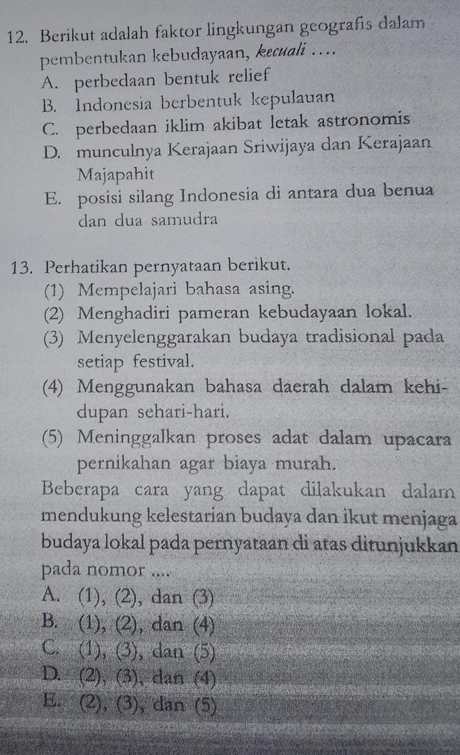 Berikut adalah faktor lingkungan geografis dalam
pembentukan kebudayaan, kɛcuali ….
A. perbedaan bentuk relief
B. Indonesia berbentuk kepulauan
C. perbedaan iklim akibat letak astronomis
D. munculnya Kerajaan Sriwijaya dan Kerajaan
Majapahit
E. posisi silang Indonesia di antara dua benua
dan dua samudra
13. Perhatikan pernyataan berikut.
(1) Mempelajari bahasa asing.
(2) Menghadiri pameran kebudayaan lokal.
(3) Menyelenggarakan budaya tradisional pada
setiap festival.
(4) Menggunakan bahasa daerah dalam kehi-
dupan sehari-hari.
(5) Meninggalkan proses adat dalam upacara
pernikahan agar biaya murah.
Beberapa cara yang dapat dilakukan dalam
mendukung kelestarian budaya dan ikut menjaga
budaya lokal pada pernyataan di atas ditunjukkan
pada nomor ....
A. (1), (2), dan (3)
B. (1), (2), dan (4)
C. 2 , (3), dan (5)
D. (2), (3 1 , dan (2
E. 3 (2),(3 , dan (5)