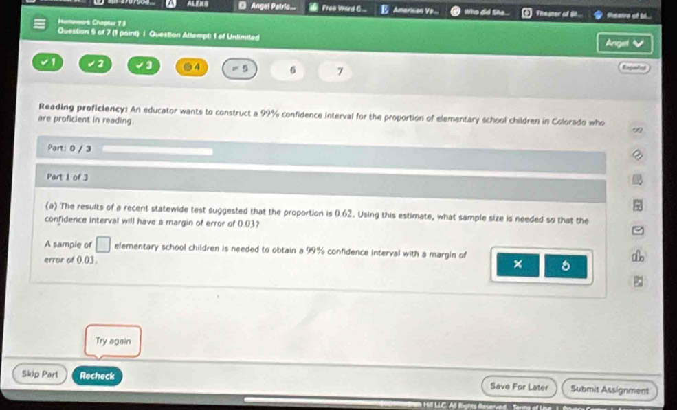 ALENG D Angel Patrio.. Free Ward C.. E Amerison Vp. Wo de Thager of 6... theairs of t6. 
Harmework Chopter 73 
Question 5 of 7 (1 paint) i Question Attempt 1 of Unlimited 
Anget √ 
1 2 ● 4 = 5 6 7 Eegats 
Reading proficiency: An educator wants to construct a 99% confidence interval for the proportion of elementary school children in Colorado who 
are proficient in reading. 
∞ 
Part: 0 / 3 
Part 1 of 3 
(a) The results of a recent statewide test suggested that the proportion is 0.62. Using this estimate, what sample size is needed so that the 
confidence interval will have a margin of error of 0.03? 
A sample of □ elementary school children is needed to obtain a 99% confidence interval with a margin of 
error of 0.03. 
ae 
Try again 
Skip Part Recheck Save For Later Submit Assignment