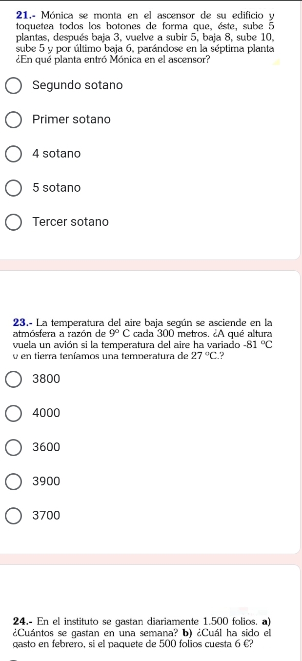 21.- Mónica se monta en el ascensor de su edificio y
toquetea todos los botones de forma que, éste, sube 5
plantas, después baja 3, vuelve a subir 5, baja 8, sube 10,
sube 5 y por último baja 6, parándose en la séptima planta
¿En qué planta entró Mónica en el ascensor?
Segundo sotano
Primer sotano
4 sotano
5 sotano
Tercer sotano
23.- La temperatura del aire baja según se asciende en la
atmósfera a razón de 9°C cada 300 metros. ¿A qué altura
vuela un avión si la temperatura del aire ha variado -81°C
v en tierra teníamos una temperatura de 27°C. ?
3800
4000
3600
3900
3700
24.- En el instituto se gastan diariamente 1.500 folios. a)
¿Cuántos se gastan en una semana? b) ¿Cuál ha sido el
gasto en febrero, si el paquete de 500 folios cuesta 6 €?