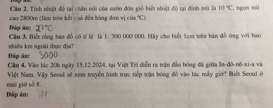 Dap am. 
Câu 2. Tính nhiệt độ tại chân núi của sườn đón gió biết nhiệt độ tại đỉnh núi là 10°C , ngọn núi 
cao 2800m (làm tròn kết cuả đến hàng đơn vị của°C)
Đáp án: 
Câu 3. Biết rằng bản đồ có tỉ lệ là 1: 300 000 000. Hãy cho biết 1cm trên bản đồ ứng với bao 
nhiêu km ngoài thực địa? 
Đáp án: 
Câu 4. Vào lúc 20h ngày 15.12.2024, tại Việt Trì diễn ra trận đấu bóng đá giữa In-đô-nê-xi-a và 
Việt Nam. Vậy Seoul sẽ xem truyền hình trực tiếp trận bóng đó vào lúc mấy giờ? Biết Seoul ở 
múi giờ số 8. 
Đáp án: