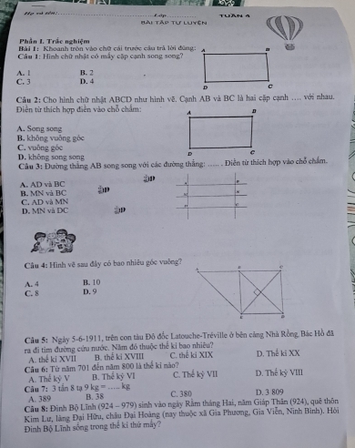 Bài Tập tự luyện Thần  4
Phần I. Trắc nghiệm
Bài 1: Khoanh tròn vào chữ cái trước cầu trả lời đùng:
Câu 1: Hình chữ nhật có mẫy cặp cạnh song song?
A. l
C. 3 D. 4 B. 2
Cầu 2: Cho hành chữ nhật ABCD như hình vẽ. Cạnh AB và BC là hai cặp cạnh .... với nhau.
Diền từ thích hợp điễn vào chỗ chẩm:
A. Song song
B. không vuông góc
C. vuỡng góc
D. không song song
Câu 3: Đường thắng AB song song với các đường thẳng: ..... . Diễn từ thích hợp vào chổ chẩm.

A. AD và BC B. MN và BC
D. MN và DC C. AD và MN "
Câu 4: Hình vệ sau đây có bao nhiêu gốc vuông?
B.10
A. 4 D. 9
C. 8 
Câu 5: Ngày 5-6-1911, trên con tàu Đô đốc Latouche-Tréville ở bên cảng Nhà Rồng. Bác Hồ đã
ra đi tìm đường cứu nước. Năm đó thuộc thể kỉ bao nhiệu? C. thế ki XIX D. Thế ki XX
A. thế ki XVII B. thế ki XVIII
Cầu 6: Từ năm 701 đến năm 800 là thể ki nào?
A. Thể kyV B. ThekyVI C. Thed kyVII D. The kỷ VIII...kg
Câu 7: 3 tin8ta9kg= B. 38_
A. 389 C. 380 D. 3 809
Câu 8: Đinh Bộ Lĩnh (924-979) sinh vào ngày Rầm tháng Hai, năm Giáp Thân (924), quē thôn
Kim Lư, làng Đại Hữu, châu Đại Hoàng (nay thuộc xã Gia Phương, Gia Viễn, Ninh Bình). Hòi
Định Bộ Lĩnh sống trong thể kỉ thứ máy?