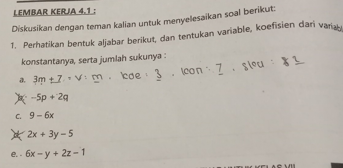 LEMBAR KERJA 4.1 : 
Diskusikan dengan teman kalian untuk menyelesaikan soal berikut: 
1. Perhatikan bentuk aljabar berikut, dan tentukan variable, koefisien dari variabl 
konstantanya, serta jumlah sukunya : 
a. 3m+7
-5p+2q
C. 9-6x
2x+3y-5
e. . 6x-y+2z-1