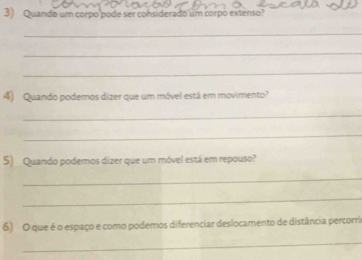 Quando um corpo pode ser considerado um corpo extenso? 
_ 
_ 
_ 
4) Quando podemos dizer que um móvel está em movimento? 
_ 
_ 
5) Quando podemos dizer que um móvel está em repouso? 
_ 
_ 
6) O que é o espaço e como podemos diferenciar deslocamento de distância percorria 
_