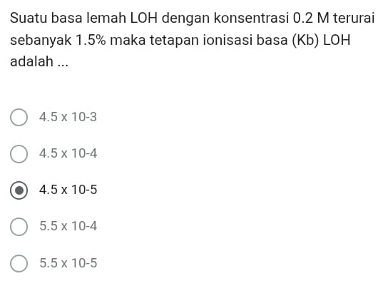 Suatu basa lemah LOH dengan konsentrasi 0.2 M terurai
sebanyak 1.5% maka tetapan ionisasi basa (Kb) LOH
adalah ...
4.5* 10-3
4.5* 10-4
4.5* 10-5
5.5* 10-4
5.5* 10-5