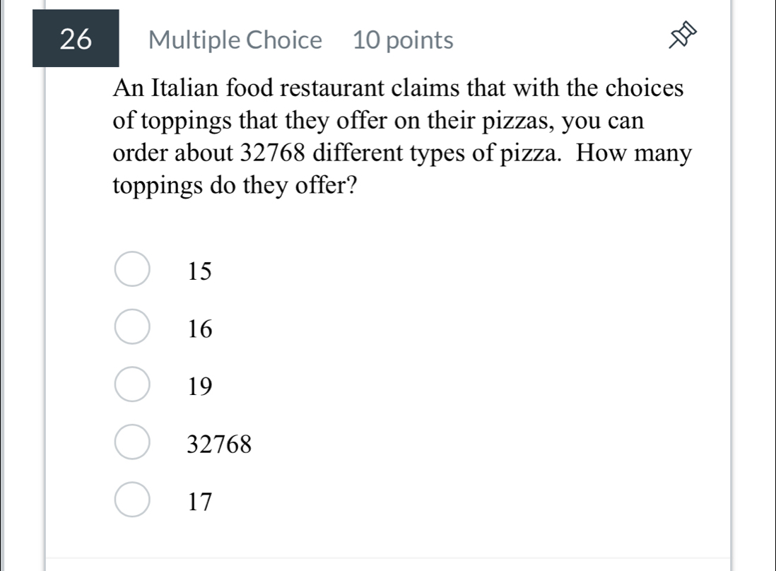 An Italian food restaurant claims that with the choices
of toppings that they offer on their pizzas, you can
order about 32768 different types of pizza. How many
toppings do they offer?
15
16
19
32768
17