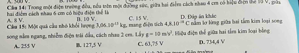 A. 500 V.
Câu 14: Trong một điện trường đều, nếu trên một đường sức, giữa hai điểm cách nhau 4 cm có hiệu điện thể 10 V, giữa
hai điểm cách nhau 6 cm có hiệu điện thế là
A. 8 V. B. 10 V. C. 15 V. D. Đáp án khác
Câu 15: Một quả cầu nhỏ khối lượng 3,06.10^(-15)kg , mang điện tích 4,8.10^(-18)C nằm lơ lừng giữa hai tấm kim loại song
song nằm ngang, nhiễm điện trái dấu, cách nhau 2 cm. Lấy g=10m/s^2 *. Hiệu điện thế giữa hai tấm kim loại bằng
A. 255 V B. 127,5 V C. 63,75 V D. 734,4 V
t điên trườn