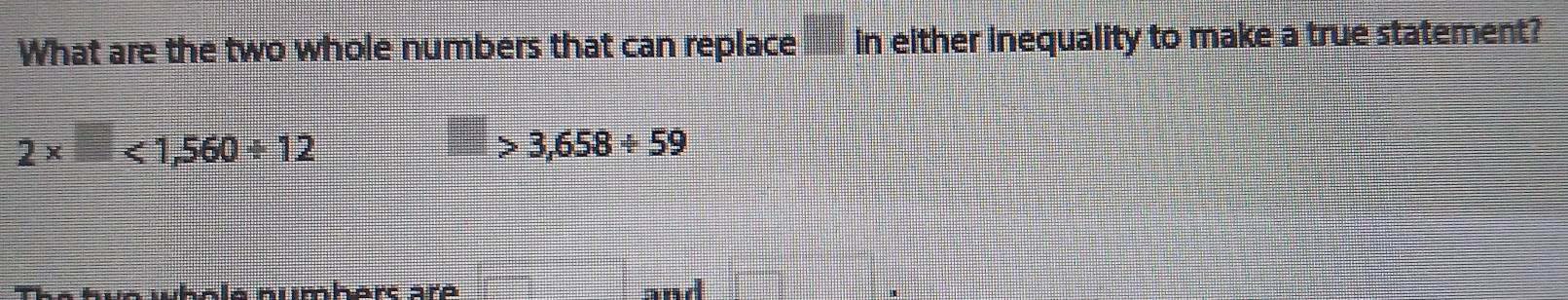 What are the two whole numbers that can replace □ 1 n either inequality to make a true statement?
2* □ <1,560/ 12
3,658/ 59
Ala numbart are and