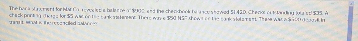 The bank statement for Mat Co. revealed a balance of $900, and the checkbook balance showed $1,420. Checks outstanding totaled $35. A 
check printing charge for $5 was on the bank statement. There was a $50 NSF shown on the bank statement. There was a $500 deposit in 
transit. What is the reconciled balance?