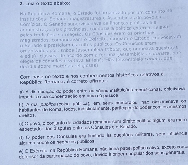 Leia o texto abaixo:
Na República Romana, o Estado foi organizado por um conjunto de
instituições: Senado, magistraturas e Assembléias do povo ou
Comícios. O Senado supervisionava as finanças públicas e a
administração das províncias, conduzia a política externa, zelava
pelas tradições e a religião. Os Cônsules eram os principais
magistrados, comandavam o Exército, dirigiam o Estado, convocavam
o Senado e presidiam os cultos públicos. Os Comícios eram
organizados por: tribos (assembléia tributa, que nomeava questores
e edis); classes, de acordo com a fortuna (assembléia centuriata, que
elegia os cônsules e votava as leis); clãs (assembléia curiata, que
decidia sobre matérias religiosas).
Com base no texto e nos conhecimentos históricos relativos à
República Romana, é correto afirmar:
a) A distribuição do poder entre as várias instituições republicanas, objetivava
impedir a sua concentração em uma só pessoa.
b) A res publica (coisa pública), em seus primórdios, não discriminava os
habitantes de Roma, todos, indistintamente, partícipes do poder com os mesmos
direitos.
c) O povo, o conjunto de cidadãos romanos sem direito político algum, era mero
espectador das disputas entre os Cônsules e o Senado.
d) O poder dos Cônsules era limitado às questões militares, sem influência
alguma sobre os negócios públicos.
e) O Exército, na República Romana, não tinha papel político ativo, exceto como
defensor da participação do povo, devido à origem popular dos seus generais.