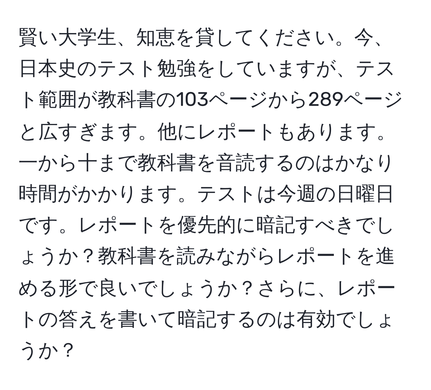 賢い大学生、知恵を貸してください。今、日本史のテスト勉強をしていますが、テスト範囲が教科書の103ページから289ページと広すぎます。他にレポートもあります。一から十まで教科書を音読するのはかなり時間がかかります。テストは今週の日曜日です。レポートを優先的に暗記すべきでしょうか？教科書を読みながらレポートを進める形で良いでしょうか？さらに、レポートの答えを書いて暗記するのは有効でしょうか？