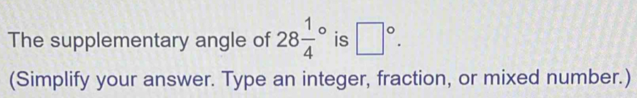 The supplementary angle of 28frac 14^((circ) is □ ^circ). 
(Simplify your answer. Type an integer, fraction, or mixed number.)