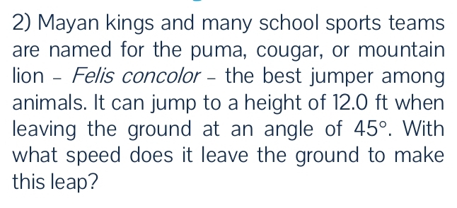 Mayan kings and many school sports teams 
are named for the puma, cougar, or mountain 
lion - Felis concolor - the best jumper among 
animals. It can jump to a height of 12.0 ft when 
leaving the ground at an angle of 45°. With 
what speed does it leave the ground to make 
this leap?