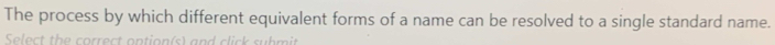 The process by which different equivalent forms of a name can be resolved to a single standard name. 
Select the correct option(s) and click submit