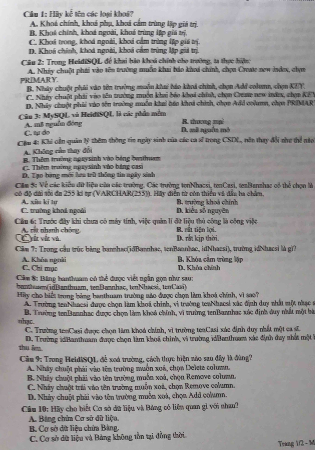 Hãy khat e tên các loại khoá?
A. Khoá chính, khoá phụ, khoá cầm trùng lặp giá trị.
B. Khoá chính, khoá ngoài, khoá trùng lặp giá trị.
C. Khoá trong, khoá ngoài, khoá cẩm trùng lặp giá trị.
D. Khoá chính, khoá ngoài, khoá cẩm trùng lập giá trị.
Câu 2: Trong HeidiSQL để khai báo khoá chính cho trường, ta thực hiện:
A. Nháy chuột phải vào tên trường muồn khai báo khoá chính, chọn Create new index, chọn
PRIMAR Y.
B. Nháy chuột phải vào tên trường muồn khai báo khoá chính, chọn Add column, chọn KEY,
C. Nháy chuột phải vào tên trường muồn khai bảo khoá chính, chọn Create new indcx, chọn KFY
D. Nháy chuột phải vào tên trường muồn khai báo khoá chính, chọn Add column, chọn PRIMAR
Câu 3: MySQL và HeidiSQL là các phần mềm
A. mã nguồn đóng B. thương mại
C. tự do D. mã nguồn mờ
Cầu 4: Khi cần quản lý thêm thông tin ngày sinh của các ca sĩ trong CSDL, nên thay đổi như thể nào
A. Không cần thay đổi
B. Thêm trường ngaysinh vào bảng banthuam
C. Thêm trường ngaysinh vào bảng casi
D. Tạo bảng mới hưu trữ thông tin ngày sinh
Cầu 5: Về các kiểu dữ liệu của các trường. Các trường tenNhacsi, tenCasi, tenBannhac có thể chọn là
có độ đài tối đa 255 kí tự (VARCHAR(255)). Hãy điền từ còn thiếu và đấu ba chẩm,
A. xâu kí tự B. trường khoả chính
C. trường khoá ngoài D. kiểu số nguyên
Câu 6: Trước đây khi chưa có máy tính, việc quản lí dữ liệu thủ công là công việc
A. rất nhanh chóng. B. rất tiện lợi.
C vất vật và D. rất kịp thời.
Cầu 7: Trong cầu trúc bảng bannhac(idBannhac, tenBannhac, idNhacsi), trường idNhacsì là gì?
A. Khóa ngoài B. Khóa căm trùng lặp
C. Chỉ mục D. Khỏa chính
Câu 8: Bảng banthuam có thể được viết ngắn gọn như sau:
banthuam(idBanthuam, tenBannhac, tenNhacsi, tenCasi)
Hãy cho biết trong bảng banthuam trường nào được chọn làm khoá chính, vì sao?
A. Trường tenNhacsi được chọn làm khoá chính, vì trường tenNhacsi xác định duy nhất một nhạc s
B. Trường tenBannhac được chọn làm khoả chính, vì trường tenBannhac xác định duy nhất một bá
nhạc.
C. Trường tenCasi được chọn làm khoá chính, vì trường tenCasi xác định duy nhất một ca sĩ.
D. Trường idBanthuam được chọn làm khoá chính, vì trường idBanthuam xác định duy nhất một k
thu âm.
Câu 9: Trong HeidiSQL để xoá trường, cách thực hiện nào sau đây là đúng?
A. Nhảy chuột phải vào tên trường muốn xoá, chọn Delete column.
B. Nháy chuột phải vào tên trường muốn xoá, chọn Remove column.
C. Nháy chuột trái vào tên trường muốn xoá, chọn Remove column.
D. Nhảy chuột phải vào tên trường muốn xoá, chọn Add column.
Câu 10: Hãy cho biết Cơ sở dữ liệu và Bảng có liên quan gì với nhau?
A. Bảng chứa Cơ sở dữ liệu.
B. Cơ sở dữ liệu chứa Bảng.
C. Cơ sở dữ liệu và Bảng không tồn tại đồng thời.
Trang 1/2 - M