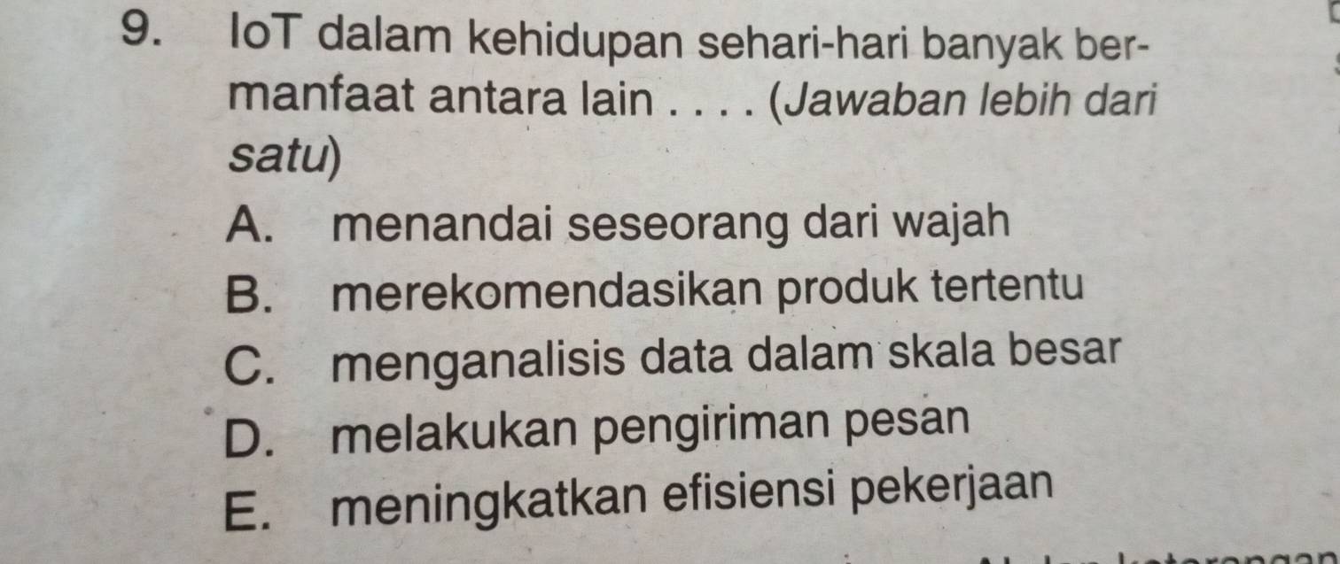 IoT dalam kehidupan sehari-hari banyak ber-
manfaat antara lain . . . . (Jawaban lebih dari
satu)
A. menandai seseorang dari wajah
B. merekomendasikan produk tertentu
C. menganalisis data dalam skala besar
D. melakukan pengiriman pesan
E. meningkatkan efisiensi pekerjaan