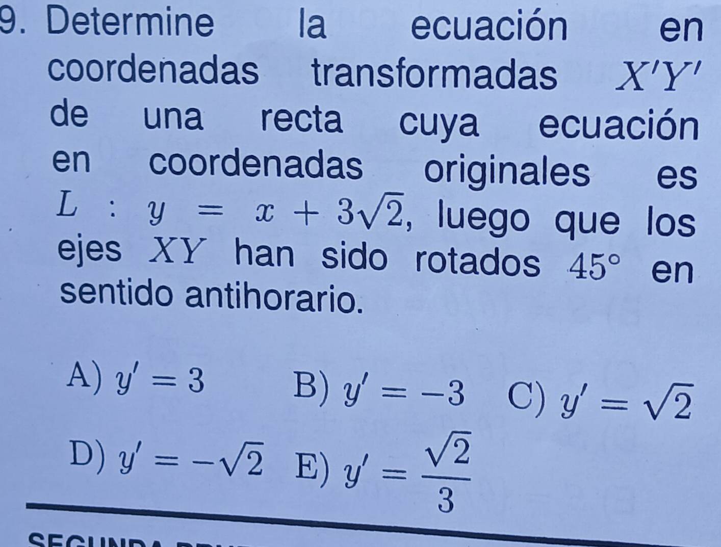 Determine la ecuación
en
coordenadas transformadas X'Y'
de una recta cuya ecuación
en coordenadas originales es
L: y=x+3sqrt(2) , luego que los
ejes XY han sido rotados 45° en
sentido antihorario.
A) y'=3
B) y'=-3 C) y'=sqrt(2)
D) y'=-sqrt(2) E) y'= sqrt(2)/3 