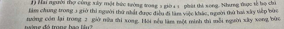 Hai người thợ cùng xây một bức tường trong 3 giờ 4 5 phút thì xong. Nhưng thực tế họ chỉ 
làm chung trong 3 giờ thì người thứ nhất được điều đi làm việc khác, người thứ hai xây tiếp bức 
tường còn lại trong 2 giờ nữa thì xong. Hỏi nếu làm một mình thì mỗi người xây xong bức 
tường đó trong bao lâu?