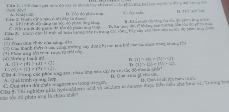 dưới đây?  Cầu 1. : Để đánh giá mức độ xây ra nhanh hay chặm của các phân ứng hoà học người ta đòng đại lượng nào
A. Nhiệt đô.
Câu 2, Nhận định nào dưới đây là đúng? B. Tốc độ phân ứng C. Ap suất. D. Thể tích khi,
A. Khi nhiệt độ tăng thì tốc độ phản ứng tăng. B. Khi
C. Khi nhiệt độ giám thì tốc độ phản ứng tăng. D. Sự thay đổi tê  nhiệt độ tăng thi tốc độ phản ứng giám
* không ảnh hường đến tòc độ phản ứng
dân: Cầu 3. Dưới đây là một số hiện tượng xây ra trong đời sống, hãy sắp xếp theo thứ tự tốc độ phân ứng giám
(1) Phản ứng chảy của xăng, dầu.
(2) Các thanh thép ở các công trường xây dựng bị oxi hoá bởi các tác nhân trong không khi.
(4) Nướng bánh mì. (3) Phân ứng lên men rượu từ trải cây.
B. (1)>(4)>(2)>(3)
A. (1)>(4)>(3)>(2). (1)>(3)>(4)>(2).
D.
C. (4)>(1)>(2)>(3).
Câu 4. Trong các phản ứng sau, phân ứng nào xây ra với tốc độ nhanh nhất?
A. Quá trình quang hợp
C. Quá trinh đốt cháy magnesium trong oxygen. B. Quá trình gi của sắt D. Quá trình lên men rượu,
Câu 5. Thí nghiệm giữa hydrochloric acid và calcium carbonate được biểu diễn như hình vẽ. Trường hợp
tào tốc độ phản ứng là chậm nhất?