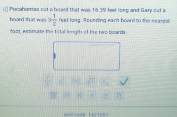 Pocahontas cut a board that was 16.39 feet long and Gary cut a 
board that was 3 1/2  feet long. Rounding each board to the nearest 
foot, estimate the total length of the two boards. 
1 
skill code: 1421051