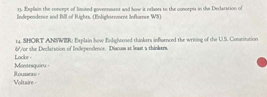 Explain the concept of limited government and how it relates to the concepts in the Declaration of
Independence and Bill of Rights. (Enlightenment Influence WS)
14. SHORT ANSWER: Explain how Enlightened thinkers influenced the writing of the U.S. Constitution
&/or the Declaration of Independence. Discuss at least 2 thinkers.
Locke -
Montesquieu
Rousseau
Voltaire -