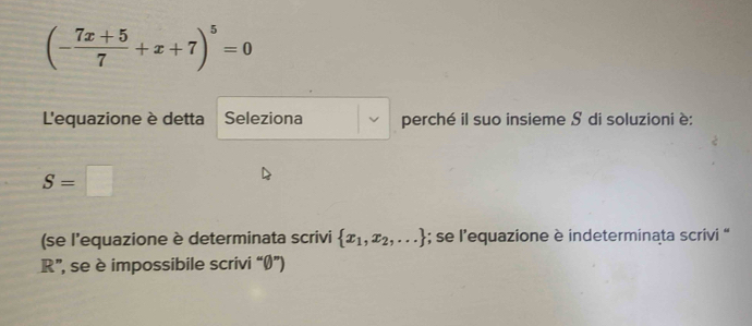 (- (7x+5)/7 +x+7)^5=0
L'equazione è detta Seleziona perché il suo insieme S di soluzioni è:
S=□
(se l'equazione è determinata scrivi  x_1,x_2,...; se l’equazione è indeterminata scrivi “ 
R”, se è impossibile scrivi “Ø”)