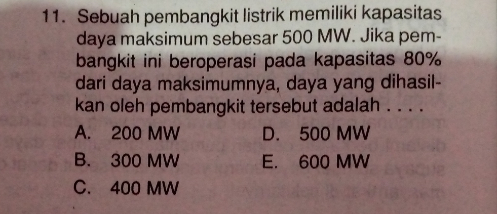 Sebuah pembangkit listrik memiliki kapasitas
daya maksimum sebesar 500 MW. Jika pem-
bangkit ini beroperasi pada kapasitas 80%
dari daya maksimumnya, daya yang dihasil-
kan oleh pembangkit tersebut adalah . . . .
A. 200 MW D. 500 MW
B. 300 MW E. 600 MW
C. 400 MW