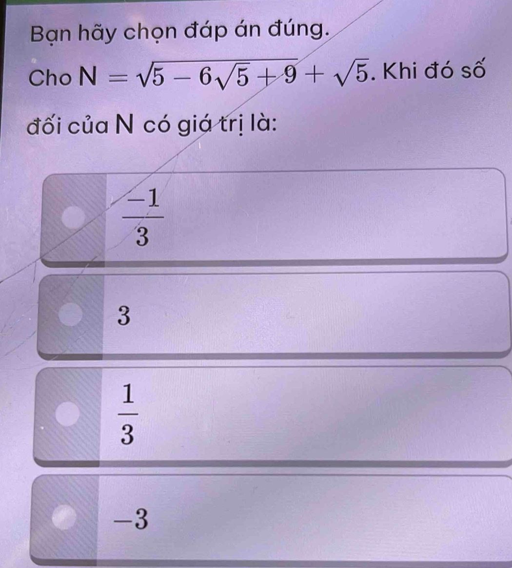 Bạn hãy chọn đáp án đúng.
Cho N=sqrt(5-6sqrt 5)+9+sqrt(5). Khi đó số
đối của N có giá trị là:
 (-1)/3 
3
 1/3 
-3