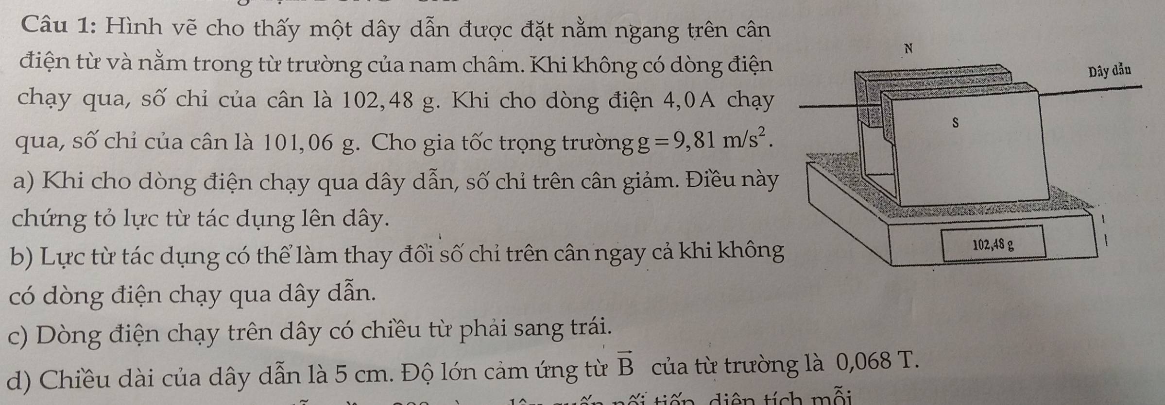 Hình vẽ cho thấy một dây dẫn được đặt nằm ngang trên cân 
điện từ và nằm trong từ trường của nam châm. Khi không có dòng điện 
chạy qua, số chỉ của cân là 102, 48 g. Khi cho dòng điện 4,0A chạy 
qua, số chỉ của cân là 101,06 g. Cho gia tốc trọng trường g=9,81m/s^2. 
a) Khi cho dòng điện chạy qua dây dẫn, số chỉ trên cân giảm. Điều này 
chứng tỏ lực từ tác dụng lên dây. 
b) Lực từ tác dụng có thể làm thay đổi số chỉ trên cân ngay cả khi khôn 
có dòng điện chạy qua dây dẫn. 
c) Dòng điện chạy trên dây có chiều từ phải sang trái. 
d) Chiều dài của dây dẫn là 5 cm. Độ lớn cảm ứng từ vector B của từ trường là 0,068 T. 
tiên tích mỗi