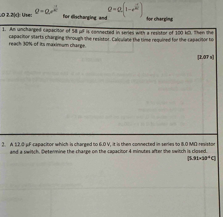 LO 2.2(c): Use: Q=Q_oe^(frac -t)RC
Q=Q, (1-e^(frac -t)RC)
for discharging and for charging 
1. An uncharged capacitor of 58 μF is connected in series with a resistor of 100 kΩ. Then the 
capacitor starts charging through the resistor. Calculate the time required for the capacitor to 
reach 30% of its maximum charge. 
[ 2.07 s ] 
2. A 12.0 μF capacitor which is charged to 6.0 V, it is then connected in series to 8.0 MΩ resistor 
and a switch. Determine the charge on the capacitor 4 minutes after the switch is closed.
[5.91* 10^(-6)C]