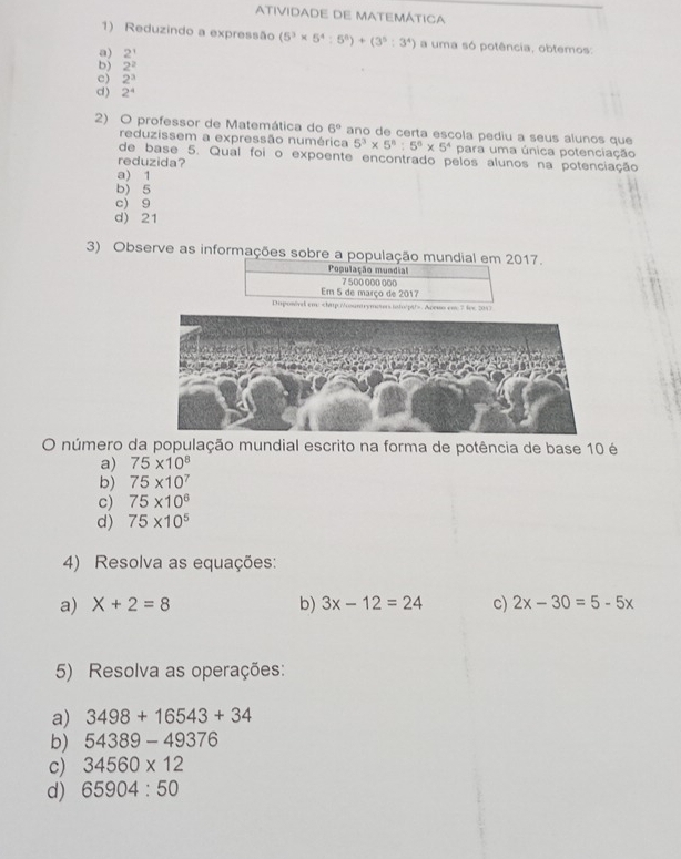 ATIVIDADE DE MATEMÁTICA
1) Reduzindo a expressão (5^3* 5^4:5^6)+(3^5:3^4) a uma só potência, obtemos:
a) 2^1
b) 2^2
c) 2^3
c) 2^4
2) O professor de Matemática do 6° ano de certa escola pediu a seus alunos que
reduzissem a expressão numérica 5^3* 5^6:5^6* 5^4 para uma única potenciação
de base 5. Qual foi o expoente encontrado pelos alunos na potenciação
reduzida?
a) 1
b) 5
c) 9
d) 21
3) Observe as informações sobre a população mundial em 2017.
População mundial
7 500 000 000
Em 5 de março de 2017
Disponird em:. Aceuo em: 7 fvc 201 7
O número da população mundial escrito na forma de potência de base 10 é
a) 75* 10^8
b) 75* 10^7
c) 75* 10^6
d) 75* 10^5
4) Resolva as equações:
a) X+2=8 b) 3x-12=24 c) 2x-30=5-5x
5) Resolva as operações:
a) 3498+16543+34
b) 54389-49376
c) 34560* 12
d) 65904:50