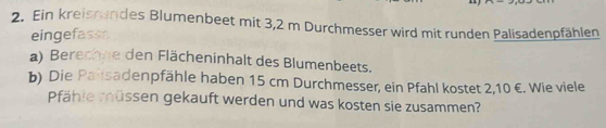 Ein kreissundes Blumenbeet mit 3,2 m Durchmesser wird mit runden Palisadenpfählen 
eingefass 
a) Berechne den Flächeninhalt des Blumenbeets. 
b) Die Pailsadenpfähle haben 15 cm Durchmesser, ein Pfahl kostet 2,10 €. Wie viele 
Pfähle müssen gekauft werden und was kosten sie zusammen?