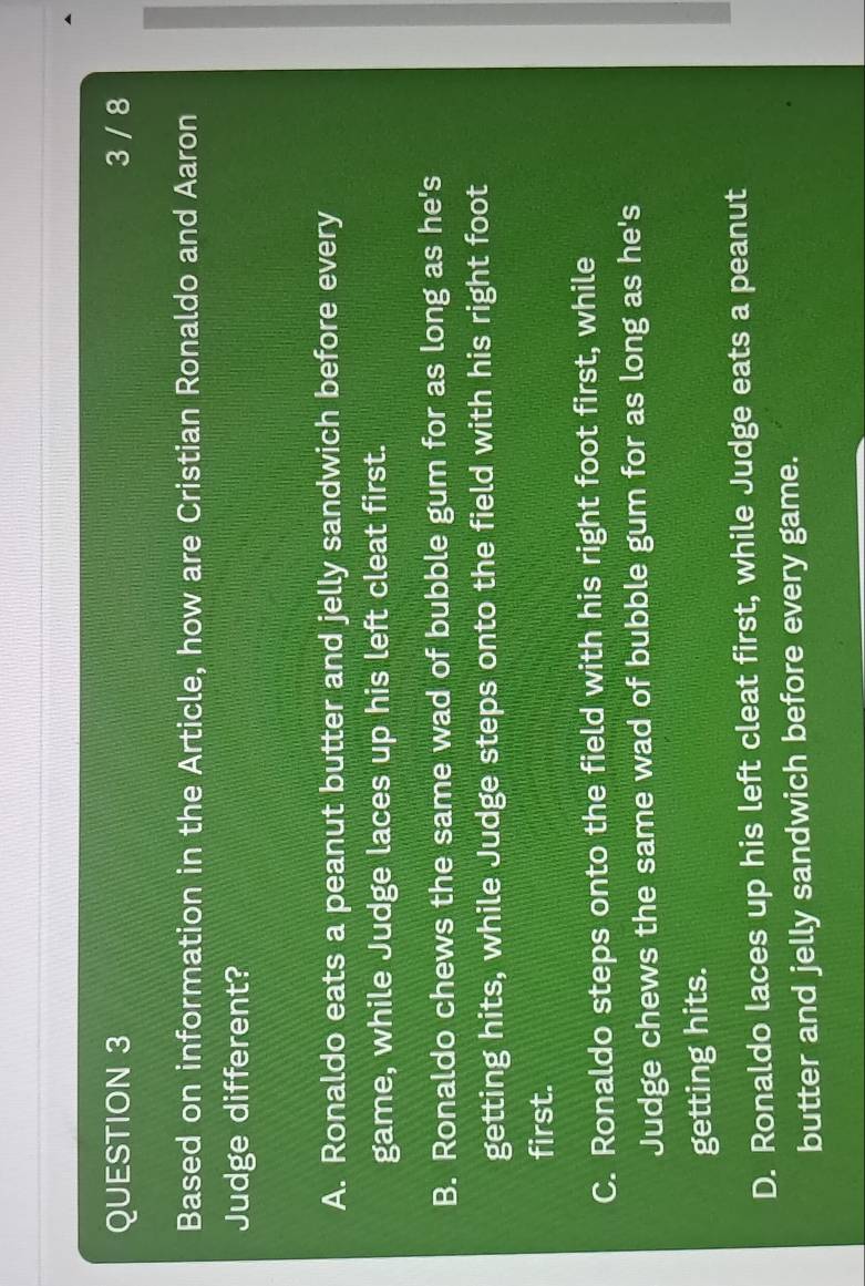 3 / 8
Based on information in the Article, how are Cristian Ronaldo and Aaron
Judge different?
A. Ronaldo eats a peanut butter and jelly sandwich before every
game, while Judge laces up his left cleat first.
B. Ronaldo chews the same wad of bubble gum for as long as he's
getting hits, while Judge steps onto the field with his right foot
first.
C. Ronaldo steps onto the field with his right foot first, while
Judge chews the same wad of bubble gum for as long as he's
getting hits.
D. Ronaldo laces up his left cleat first, while Judge eats a peanut
butter and jelly sandwich before every game.
