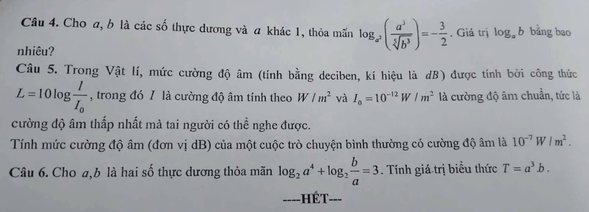 Cho a, b là các số thực dương và a khác 1, thỏa mãn log _a^2( a^3/sqrt[5](b^3) )=- 3/2 . Giả trị log _ab bằng bao 
nhiêu? 
Câu 5. Trong Vật lí, mức cường độ âm (tính bằng deciben, kí hiệu là dB) được tính bởi công thức
L=10log frac lI_0 , trong đó I là cường độ âm tính theo W/m^2 và I_0=10^(-12)W/m^2 là cường độ âm chuẩn, tức là 
cường độ âm thấp nhất mà tai người có thể nghe được. 
Tính mức cường độ âm (đơn vị dB) của một cuộc trò chuyện bình thường có cường độ âm là 10^(-7)W/m^2. 
Câu 6. Cho a, b là hai số thực dương thỏa mãn log _2a^4+log _2 b/a =3. Tính giá trị biểu thức T=a^3.b. 
====HÉT===