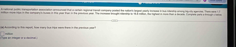 A national public transportation association announced that a certain regional transit company posted the nation's largest yearly increase in bus ridership among big-city agencies. There were 1.7
million more trips in the company's buses in this year than in the previous year. The increase brought ridership to 16.8 million, the highest in more than a decade. Complete parts a through c below. 
(a) According to this report, how many bus trips were there in the previous year?
million
(Type an integer or a decimal.)