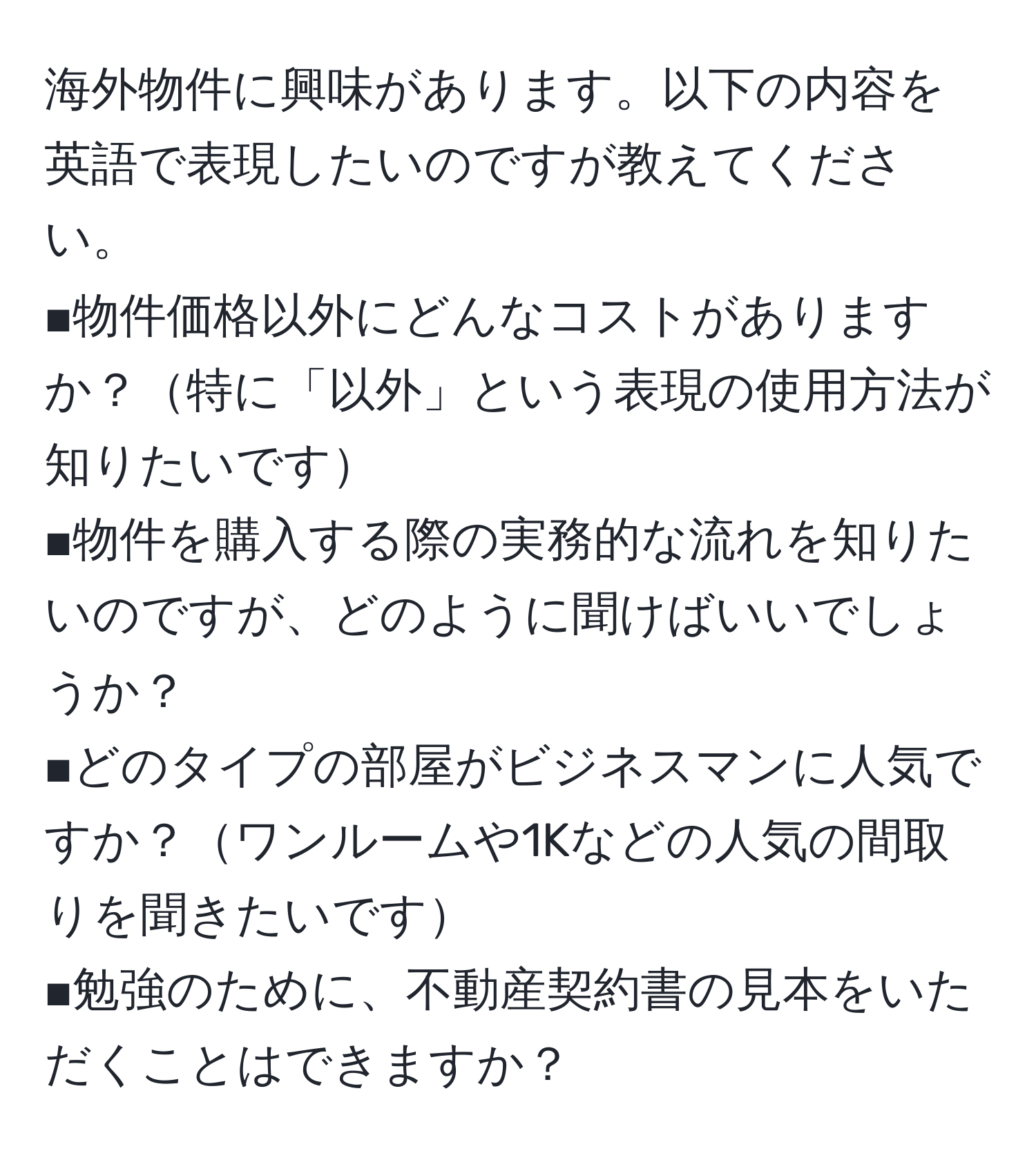 海外物件に興味があります。以下の内容を英語で表現したいのですが教えてください。  
■物件価格以外にどんなコストがありますか？特に「以外」という表現の使用方法が知りたいです  
■物件を購入する際の実務的な流れを知りたいのですが、どのように聞けばいいでしょうか？  
■どのタイプの部屋がビジネスマンに人気ですか？ワンルームや1Kなどの人気の間取りを聞きたいです  
■勉強のために、不動産契約書の見本をいただくことはできますか？