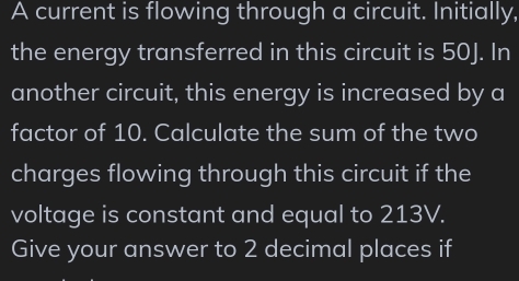 A current is flowing through a circuit. Initially, 
the energy transferred in this circuit is 50J. In 
another circuit, this energy is increased by a 
factor of 10. Calculate the sum of the two 
charges flowing through this circuit if the 
voltage is constant and equal to 213V. 
Give your answer to 2 decimal places if