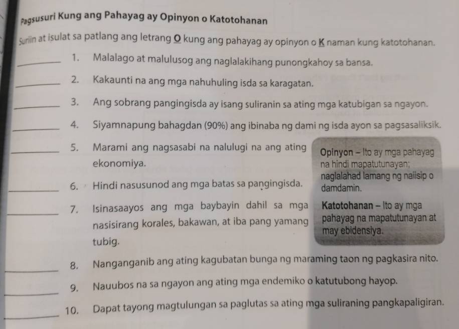 Pagsusuri Kung ang Pahayag ay Opinyon o Katotohanan 
Suriin at isulat sa patlang ang letrang Q kung ang pahayag ay opinyon o K naman kung katotohanan. 
_1. Malalago at malulusog ang naglalakihang punongkahoy sa bansa. 
_2. Kakaunti na ang mga nahuhuling isda sa karagatan. 
_3. Ang sobrang pangingisda ay isang suliranin sa ating mga katubigan sa ngayon. 
_4. Siyamnapung bahagdan (90%) ang ibinaba ng dami ng isda ayon sa pagsasaliksik. 
_5. Marami ang nagsasabi na nalulugi na ang ating Opinyon - Ito ay mga pahayag 
ekonomiya. na hindi mapatutunayan; 
naglalahad lamang ng naiisip o 
_6. Hindi nasusunod ang mga batas sa pangingisda. damdamin. 
_ 
7. Isinasaayos ang mga baybayin dahil sa mga Katotohanan - Ito ay mga 
nasisirang korales, bakawan, at iba pang yamang pahayag na mapatutunayan at 
may ebidensiya. 
tubig. 
_ 
8, Nanganganib ang ating kagubatan bunga ng maraming taon ng pagkasira nito. 
_ 
9, Nauubos na sa ngayon ang ating mga endemiko o katutubong hayop. 
_ 
10. Dapat tayong magtulungan sa paglutas sa ating mga suliraning pangkapaligiran.