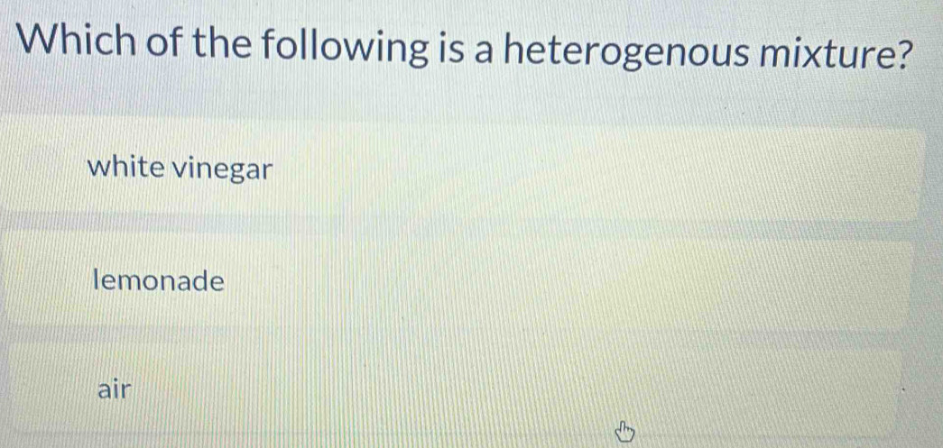 Which of the following is a heterogenous mixture?
white vinegar
lemonade
air