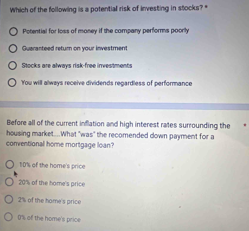 Which of the following is a potential risk of investing in stocks? *
Potential for loss of money if the company performs poorly
Guaranteed return on your investment
Stocks are always risk-free investments
You will always receive dividends regardless of performance
Before all of the current inflation and high interest rates surrounding the *
housing market....What "was" the recomended down payment for a
conventional home mortgage loan?
10% of the home's price
20% of the home's price
2% of the home's price
0% of the home's price